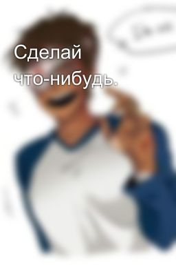 Сделай что-нибудь.