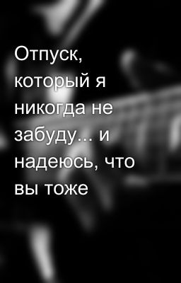 Отпуск, который я никогда не забуду... и надеюсь, что вы тоже
