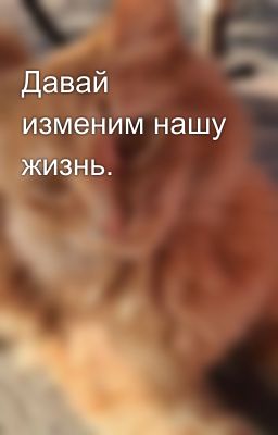 Давай изменим нашу жизнь.
