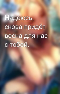 Надеюсь, снова придёт весна для нас с тобой.